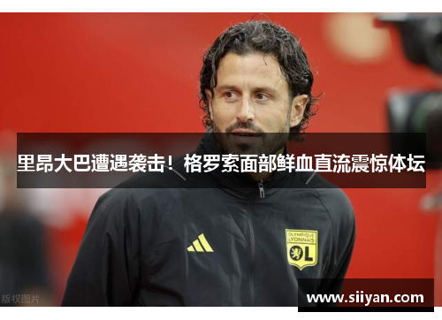 里昂大巴遭遇袭击！格罗索面部鲜血直流震惊体坛